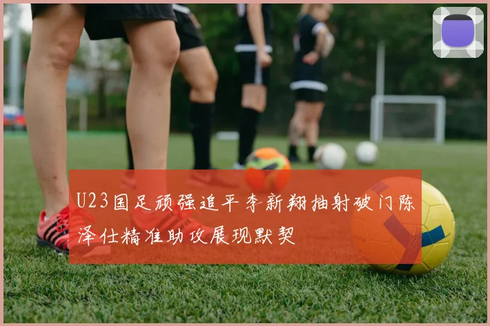 U23国足顽强追平李新翔抽射破门陈泽仕精准助攻展现默契