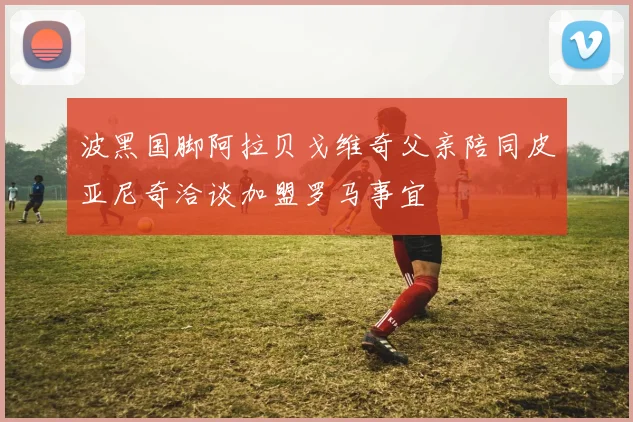 波黑国脚阿拉贝戈维奇父亲陪同皮亚尼奇洽谈加盟罗马事宜