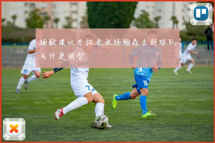 杨毅建议开拓者放杨瀚森去新球队或许更明智