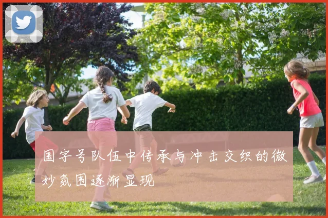 国字号队伍中传承与冲击交织的微妙氛围逐渐显现
