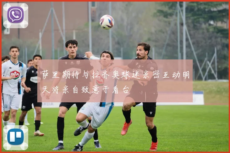 萨里期待与拉齐奥球迷亲密互动明天将亲自致意于看台