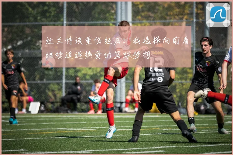 杜兰特谈重伤经历：我选择向前看继续追逐热爱的篮球梦想