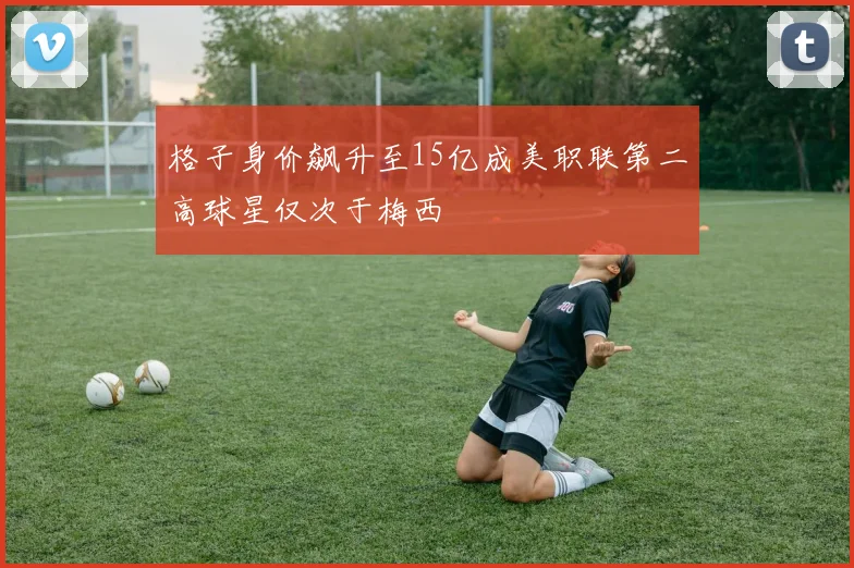 格子身价飙升至15亿成美职联第二高球星仅次于梅西