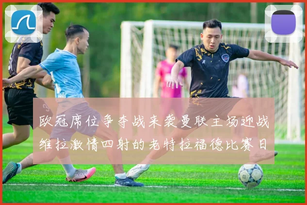 欧冠席位争夺战来袭曼联主场迎战维拉激情四射的老特拉福德比赛日