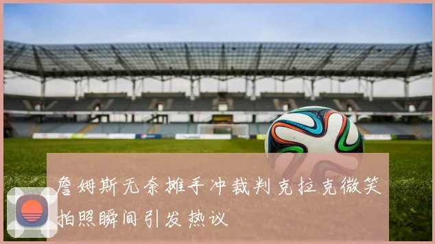 詹姆斯无奈摊手冲裁判克拉克微笑拍照瞬间引发热议
