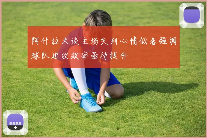 阿什拉夫谈主场失利心情低落强调球队进攻效率亟待提升