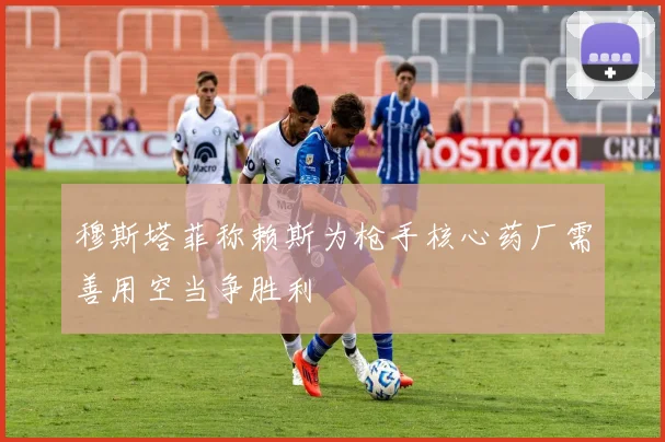 穆斯塔菲称赖斯为枪手核心药厂需善用空当争胜利