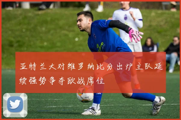 亚特兰大对维罗纳比分出炉主队延续强势争夺欧战席位