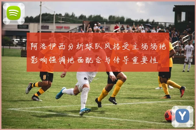 阿洛伊西分析球队风格受主场场地影响强调地面配合与传导重要性