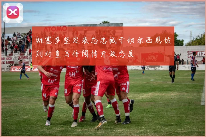 凯塞多坚定表态忠诚于切尔西恩佐则对皇马传闻持开放态度