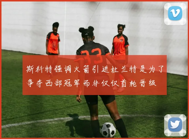 斯科特强调火箭引进杜兰特是为了争夺西部冠军而非仅仅首轮晋级