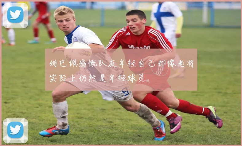 姆巴佩感慨队友年轻自己却像老将实际上仍然是年轻球员