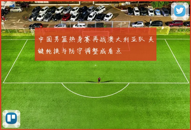 中国男篮热身赛再战澳大利亚队 关键轮换与防守调整成看点