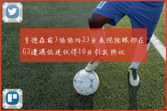 亨德森前3场场均23分表现抢眼却在G3遭遇低迷仅得10分引发热议