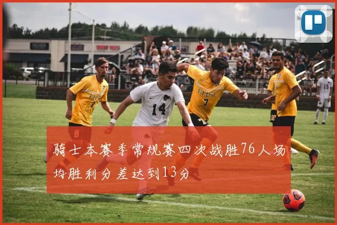 骑士本赛季常规赛四次战胜76人场均胜利分差达到13分