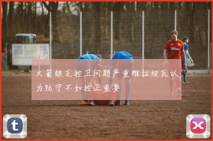火箭缺乏控卫问题严重维拉纽瓦认为防守不如控卫重要