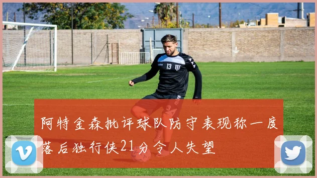 阿特金森批评球队防守表现称一度落后独行侠21分令人失望