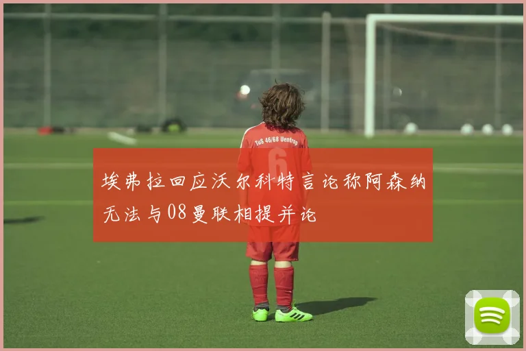 埃弗拉回应沃尔科特言论称阿森纳无法与08曼联相提并论