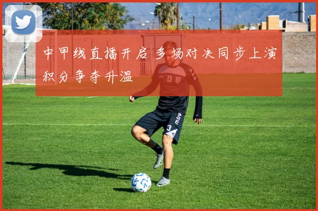 中甲线直播开启 多场对决同步上演积分争夺升温