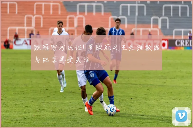 欧冠官方认证C罗欧冠之王生涯数据与纪录再受关注