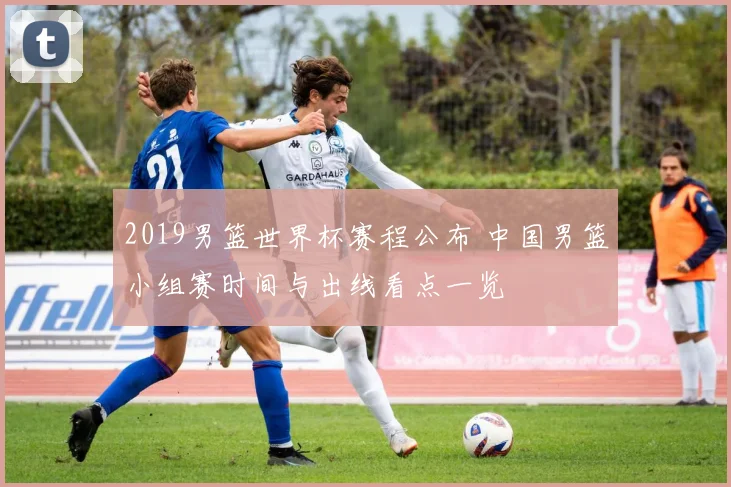 2019男篮世界杯赛程公布 中国男篮小组赛时间与出线看点一览