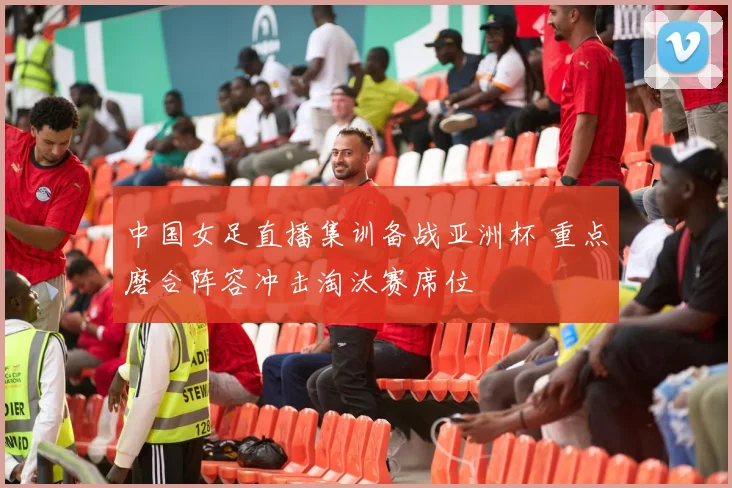 中国女足直播集训备战亚洲杯 重点磨合阵容冲击淘汰赛席位
