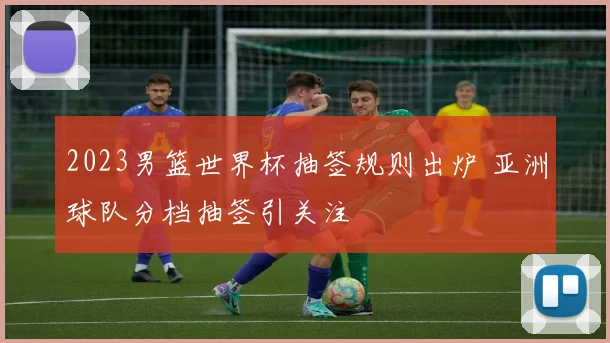 2023男篮世界杯抽签规则出炉 亚洲球队分档抽签引关注