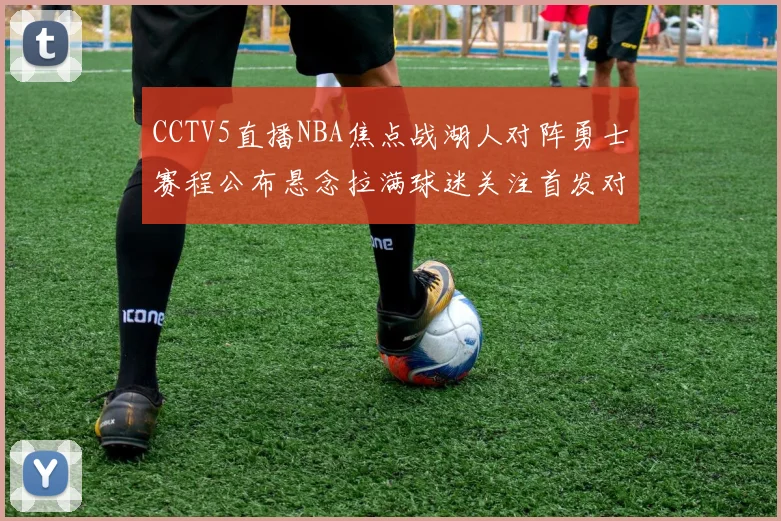 CCTV5直播NBA焦点战湖人对阵勇士赛程公布悬念拉满球迷关注首发对位