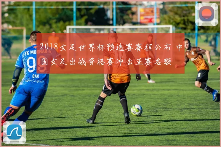2018女足世界杯预选赛赛程公布 中国女足出战资格赛冲击正赛名额