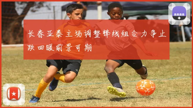长春亚泰主场调整锋线组合力争止跌回暖前景可期